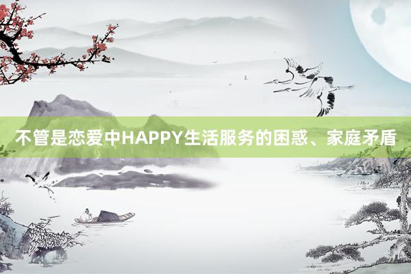 不管是恋爱中HAPPY生活服务的困惑、家庭矛盾