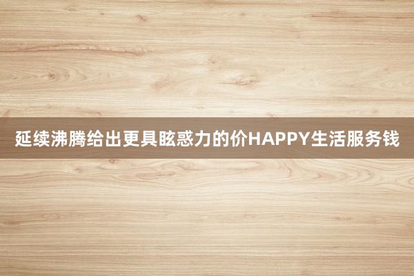 延续沸腾给出更具眩惑力的价HAPPY生活服务钱