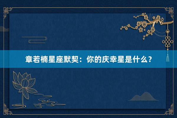 章若楠星座默契：你的庆幸星是什么？